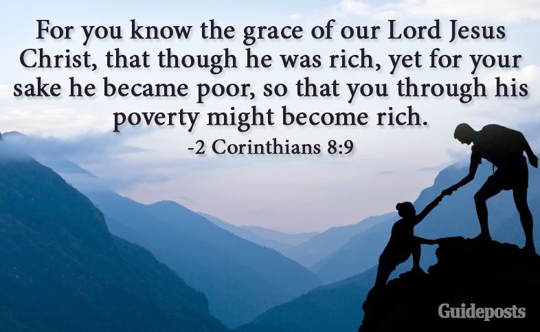 For you know the grace of our Lord Jesus Christ, that though he was rich, yet for your sake he became poor, so that you through his poverty might become rich. 2 Corinthians 8:9