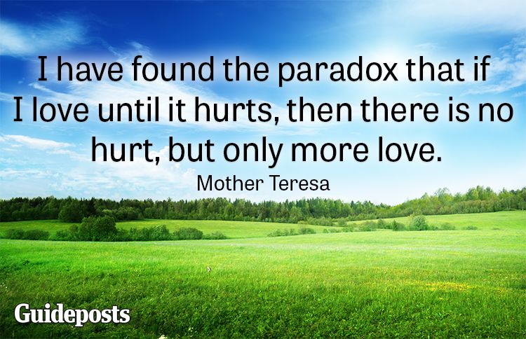 I have found the paradox that if I love until it hurts, then there is no hurt, but only more love.—Mother Teresa