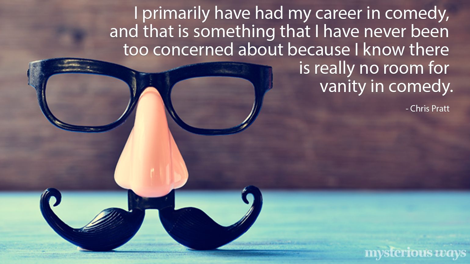 I primarily have had my career in comedy, and that is something that I have never been too concerned about because I know that there is no room for vanity. —Chris Pratt