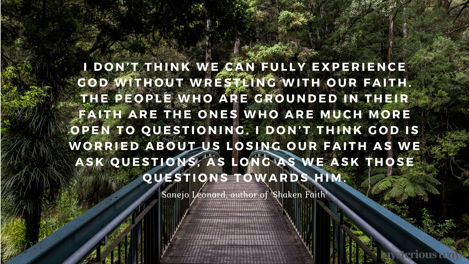 “I don’t think we can fully experience God without wrestling with our faith. The people who are grounded in their faith are the ones who are much more open to questioning. I don’t think God is worried about us losing our faith as we ask questions, as long as we ask those questions towards Him.”